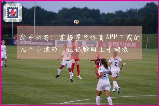 新手必备：掌握星空体育APP下载的几个小技巧，让你瞬间上手游戏