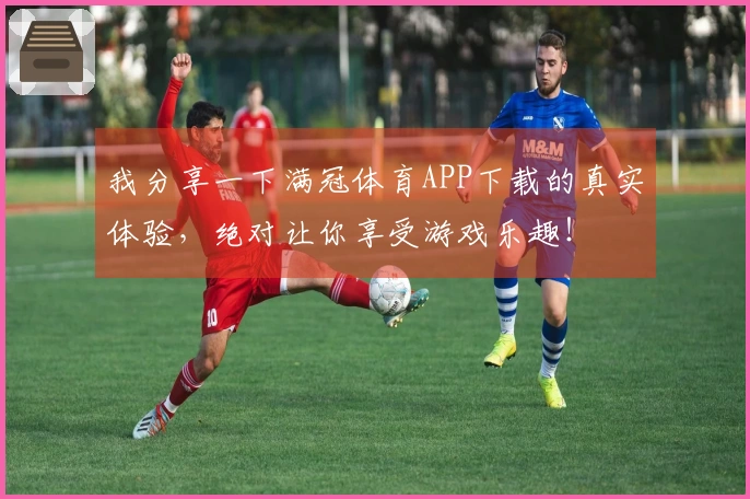 我分享一下满冠体育APP下载的真实体验，绝对让你享受游戏乐趣！